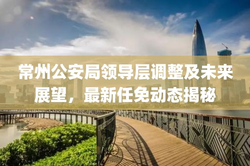 常州公安局領(lǐng)導層調整及未來(lái)展望，最新任免動(dòng)態(tài)揭秘