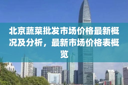 北京蔬菜批發(fā)市場(chǎng)價(jià)格最新概況及分析，最新市場(chǎng)價(jià)格表概覽