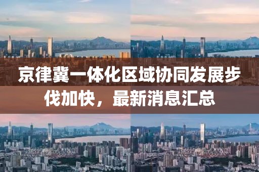 京律冀一體化區域協(xié)同發(fā)展步伐加快，最新消息匯總
