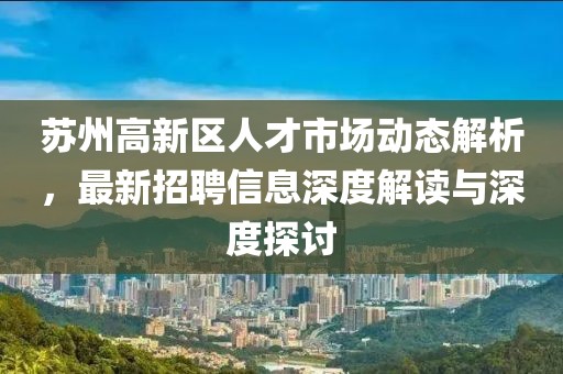 蘇州高新區人才市場(chǎng)動(dòng)態(tài)解析，最新招聘信息深度解讀與深度探討