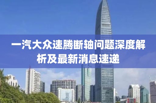 一汽大眾速騰斷軸問(wèn)題深度解析及最新消息速遞