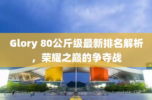 Glory 80公斤級最新排名解析，榮耀之巔的爭奪戰