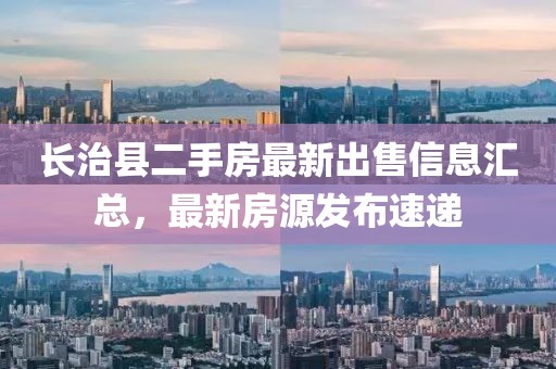 長(cháng)治縣二手房最新出售信息匯總，最新房源發(fā)布速遞
