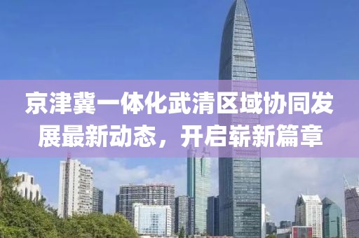 京津冀一體化武清區域協(xié)同發(fā)展最新動(dòng)態(tài)，開(kāi)啟嶄新篇章