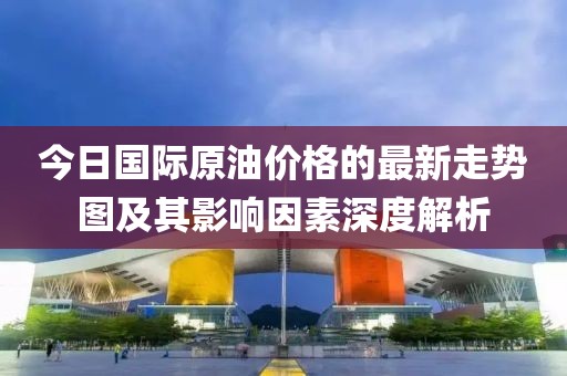 今日國際原油價(jià)格的最新走勢圖及其影響因素深度解析