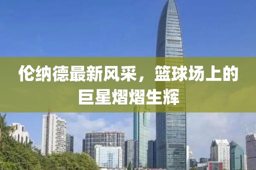 倫納德最新風(fēng)采，籃球場(chǎng)上的巨星熠熠生輝