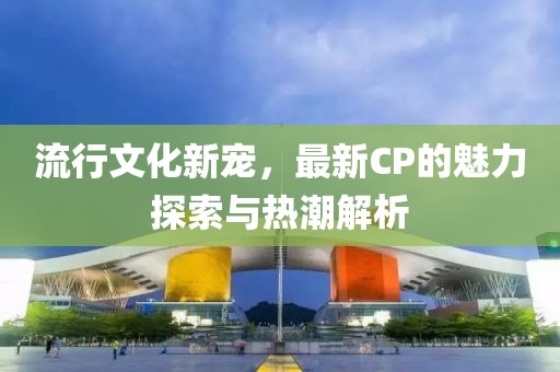 流行文化新寵，最新CP的魅力探索與熱潮解析