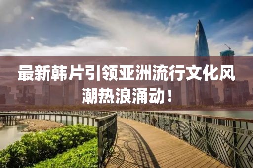 最新韓片引領(lǐng)亞洲流行文化風(fēng)潮熱浪涌動(dòng)！