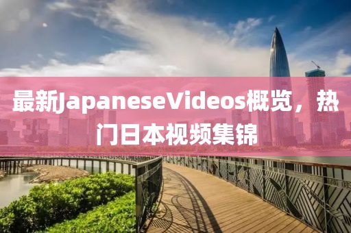 最新JapaneseVideos概覽，熱門(mén)日本視頻集錦