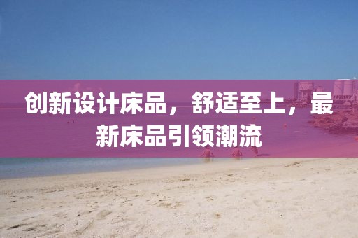 創(chuàng  )新設計床品，舒適至上，最新床品引領(lǐng)潮流