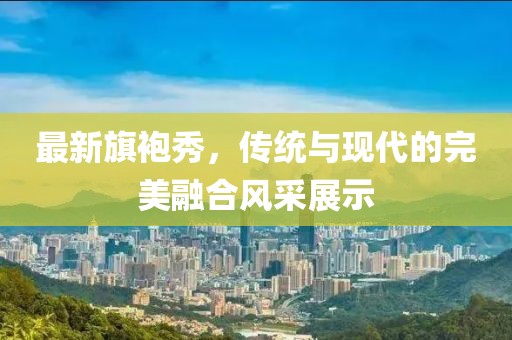 最新旗袍秀，傳統與現代的完美融合風(fēng)采展示