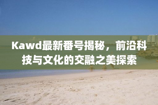 Kawd最新番號揭秘，前沿科技與文化的交融之美探索