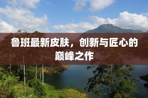魯班最新皮膚，創(chuàng  )新與匠心的巔峰之作