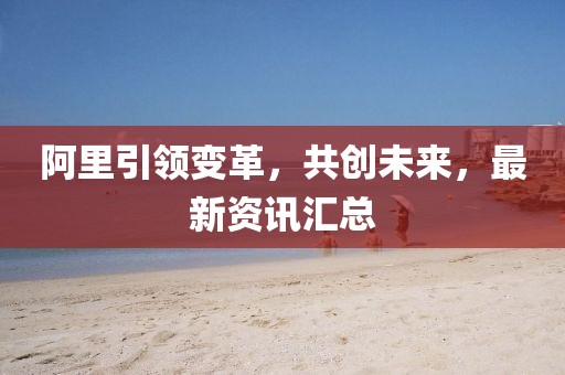 阿里引領(lǐng)變革，共創(chuàng  )未來(lái)，最新資訊匯總