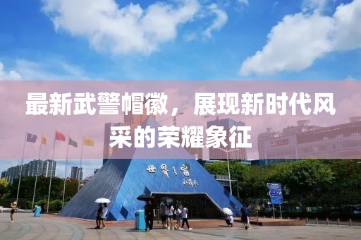 最新武警帽徽，展現新時(shí)代風(fēng)采的榮耀象征