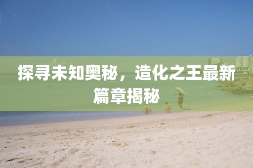 探尋未知奧秘，造化之王最新篇章揭秘