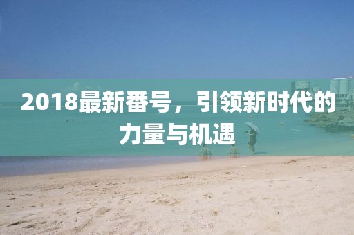 2018最新番號，引領(lǐng)新時(shí)代的力量與機遇