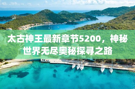 太古神王最新章節5200，神秘世界無(wú)盡奧秘探尋之路