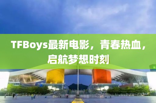 TFBoys最新電影，青春熱血，啟航夢(mèng)想時(shí)刻