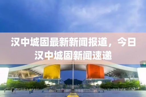 漢中城固最新新聞報道，今日漢中城固新聞速遞
