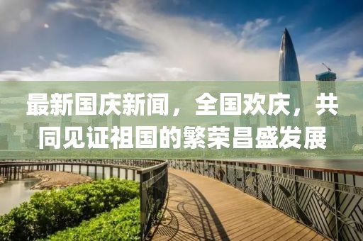 最新國慶新聞，全國歡慶，共同見(jiàn)證祖國的繁榮昌盛發(fā)展