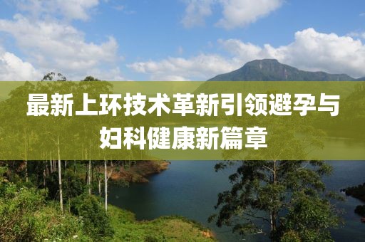 最新上環(huán)技術(shù)革新引領(lǐng)避孕與婦科健康新篇章