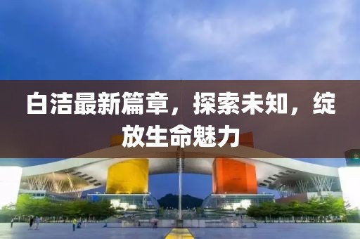 白潔最新篇章，探索未知，綻放生命魅力