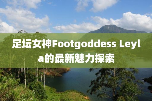 足壇女神Footgoddess Leyla的最新魅力探索