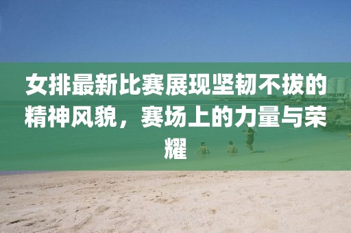 女排最新比賽展現堅韌不拔的精神風(fēng)貌，賽場(chǎng)上的力量與榮耀