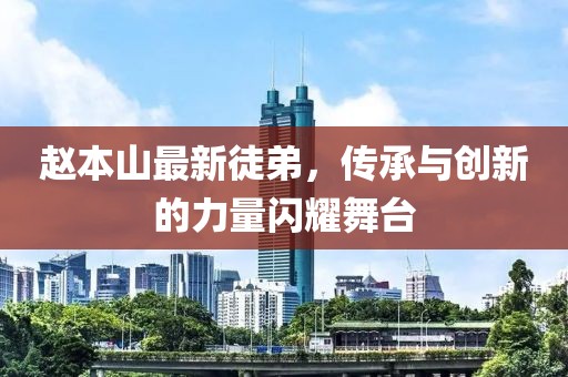趙本山最新徒弟，傳承與創(chuàng  )新的力量閃耀舞臺
