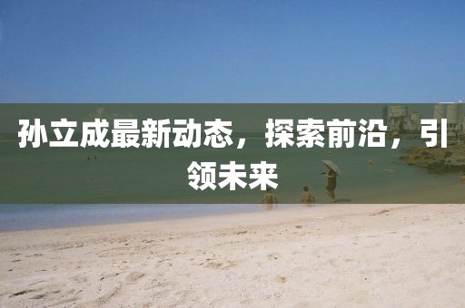 孫立成最新動(dòng)態(tài)，探索前沿，引領(lǐng)未來(lái)