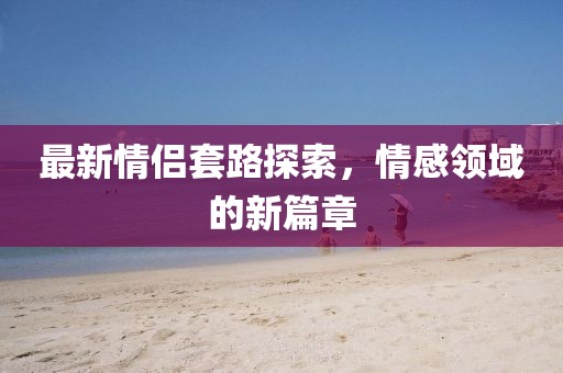 最新情侶套路探索，情感領(lǐng)域的新篇章