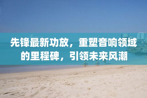 先鋒最新功放，重塑音響領(lǐng)域的里程碑，引領(lǐng)未來(lái)風(fēng)潮