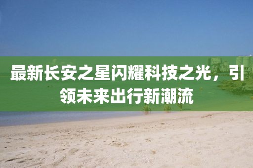最新長(cháng)安之星閃耀科技之光，引領(lǐng)未來(lái)出行新潮流