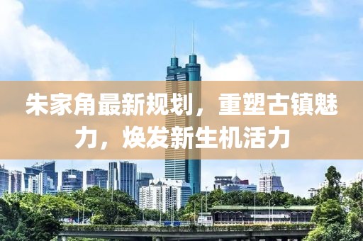 朱家角最新規劃，重塑古鎮魅力，煥發(fā)新生機活力