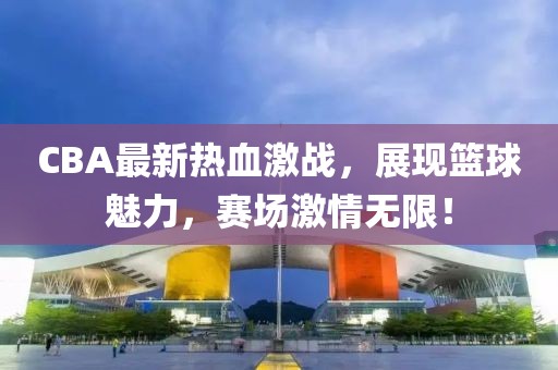 CBA最新熱血激戰，展現籃球魅力，賽場(chǎng)激情無(wú)限！