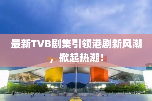 最新TVB劇集引領(lǐng)港劇新風(fēng)潮，掀起熱潮！