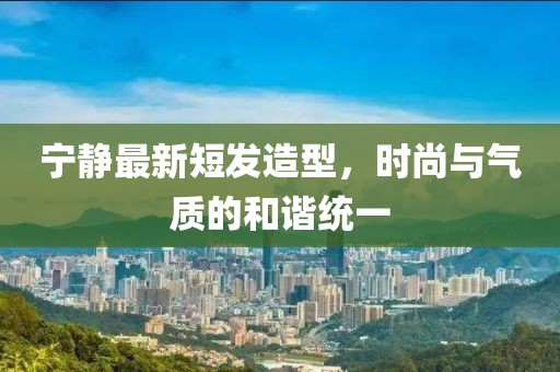 寧靜最新短發(fā)造型，時(shí)尚與氣質(zhì)的和諧統一