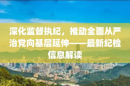 深化監督執紀，推動(dòng)全面從嚴治黨向基層延伸——最新紀檢信息解讀