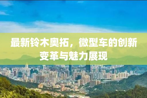 最新鈴木奧拓，微型車(chē)的創(chuàng  )新變革與魅力展現