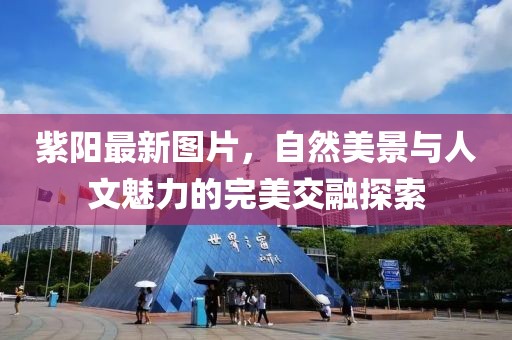 紫陽(yáng)最新圖片，自然美景與人文魅力的完美交融探索