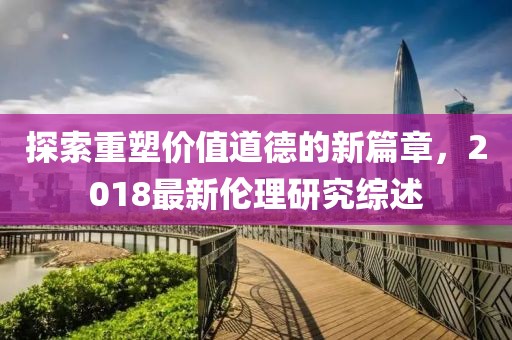 探索重塑價(jià)值道德的新篇章，2018最新倫理研究綜述