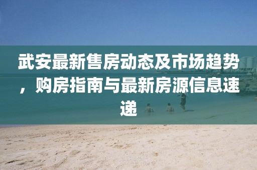 武安最新售房動(dòng)態(tài)及市場(chǎng)趨勢，購房指南與最新房源信息速遞
