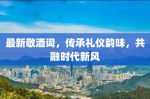 最新敬酒詞，傳承禮儀韻味，共融時(shí)代新風(fēng)