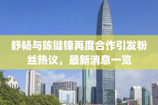 舒暢與陳鍵鋒再度合作引發(fā)粉絲熱議，最新消息一覽