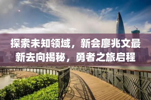 探索未知領(lǐng)域，新會(huì )廖兆文最新去向揭秘，勇者之旅啟程