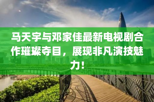 馬天宇與鄧家佳最新電視劇合作璀璨奪目，展現非凡演技魅力！