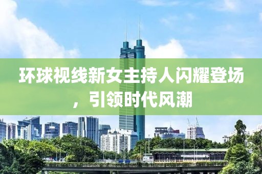 環(huán)球視線(xiàn)新女主持人閃耀登場(chǎng)，引領(lǐng)時(shí)代風(fēng)潮