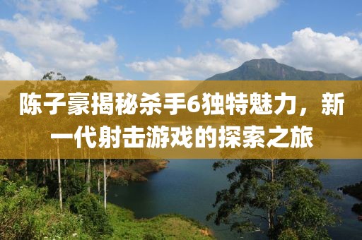 陳子豪揭秘殺手6獨特魅力，新一代射擊游戲的探索之旅