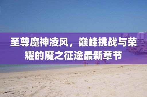 至尊魔神凌風(fēng)，巔峰挑戰與榮耀的魔之征途最新章節